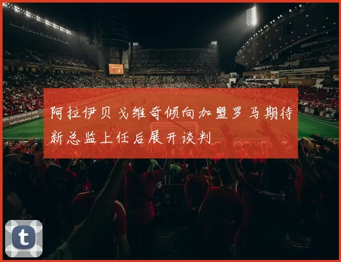 阿拉伊贝戈维奇倾向加盟罗马期待新总监上任后展开谈判