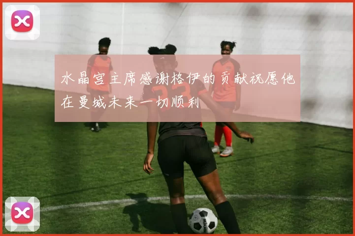 水晶宫主席感谢格伊的贡献祝愿他在曼城未来一切顺利