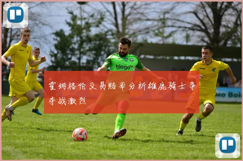 霍姆格伦交易赔率分析雄鹿骑士争夺战激烈