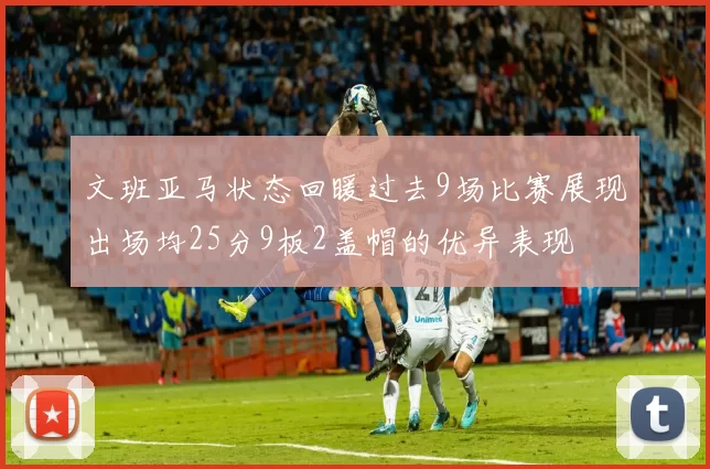 文班亚马状态回暖过去9场比赛展现出场均25分9板2盖帽的优异表现